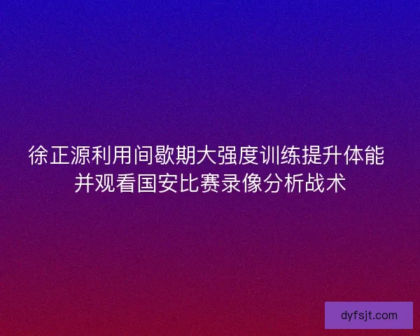 徐正源利用间歇期大强度训练提升体能 并观看国安比赛录像分析战术