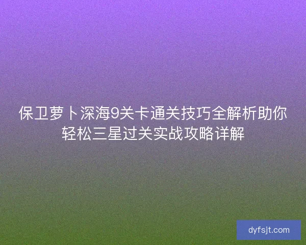 保卫萝卜深海9关卡通关技巧全解析助你轻松三星过关实战攻略详解