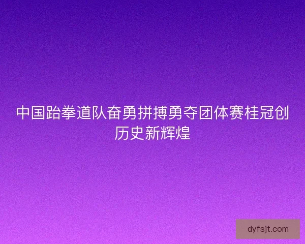 中国跆拳道队奋勇拼搏勇夺团体赛桂冠创历史新辉煌