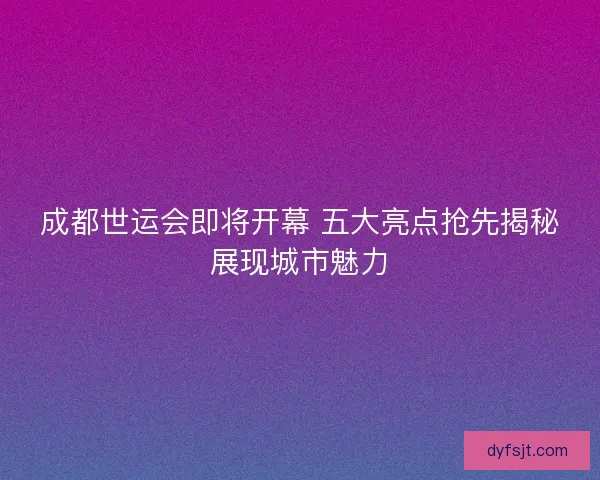 成都世运会即将开幕 五大亮点抢先揭秘展现城市魅力