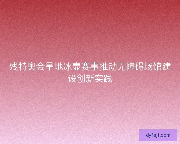 残特奥会旱地冰壶赛事推动无障碍场馆建设创新实践