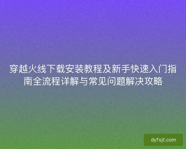 穿越火线下载安装教程及新手快速入门指南全流程详解与常见问题解决攻略